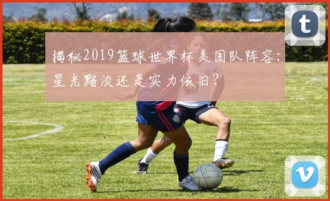 揭秘2019篮球世界杯美国队阵容:星光黯淡还是实力依旧?