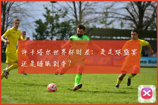 评卡塔尔世界杯时差：是足球盛宴还是睡眠剥夺？
