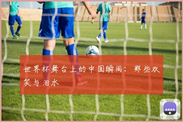 世界杯舞台上的中国瞬间：那些欢笑与泪水