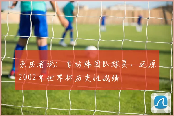 亲历者说：专访韩国队球员，还原2002年世界杯历史性战绩