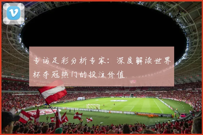 专访足彩分析专家：深度解读世界杯夺冠热门的投注价值
